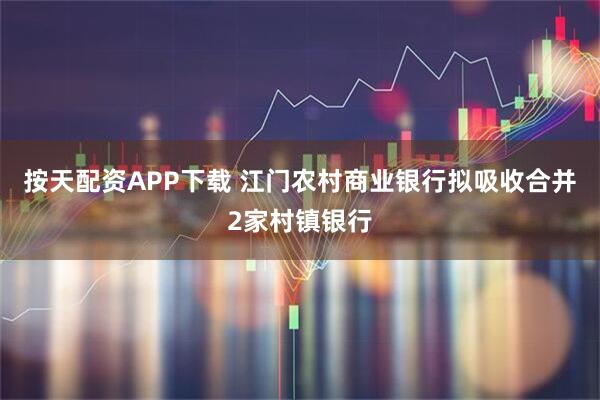 按天配资APP下载 江门农村商业银行拟吸收合并2家村镇银行