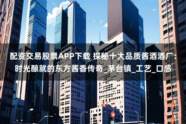 配资交易股票APP下载 探秘十大品质酱酒酒厂：时光酿就的东方酱香传奇_茅台镇_工艺_口感