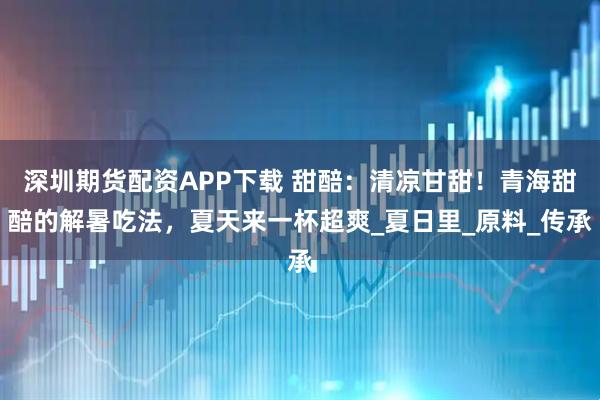 深圳期货配资APP下载 甜醅：清凉甘甜！青海甜醅的解暑吃法，夏天来一杯超爽_夏日里_原料_传承