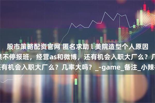 股市策略配资官网 匿名求助 l 美院造型个人原因肄业只有高中学历，如果不停报班，经营as和微博，还有机会入职大厂么？几率大吗？_-game_备注_小辣椒