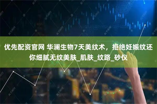 优先配资官网 华澜生物7天美纹术，拒绝妊娠纹还你细腻无纹美肤_肌肤_纹路_砂仪