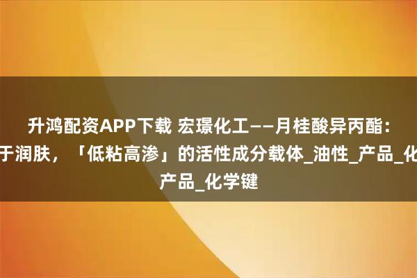 升鸿配资APP下载 宏璟化工——月桂酸异丙酯：不止于润肤，「低粘高渗」的活性成分载体_油性_产品_化学键
