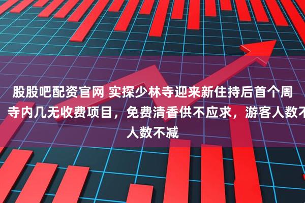 股股吧配资官网 实探少林寺迎来新住持后首个周末：寺内几无收费项目，免费清香供不应求，游客人数不减