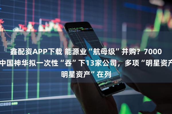 鑫配资APP下载 能源业“航母级”并购？7000亿市值中国神华拟一次性“吞”下13家公司，多项“明星资产”在列