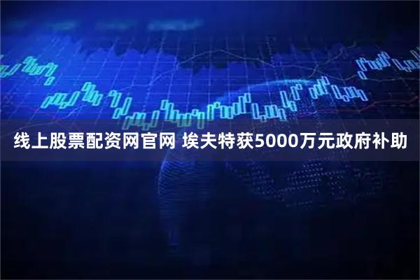 线上股票配资网官网 埃夫特获5000万元政府补助