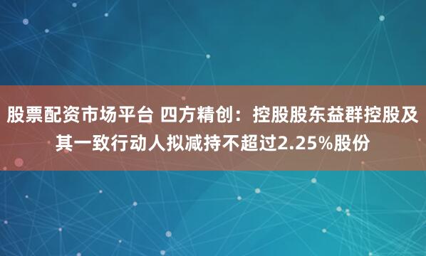 股票配资市场平台 四方精创：控股股东益群控股及其一致行动人拟减持不超过2.25%股份