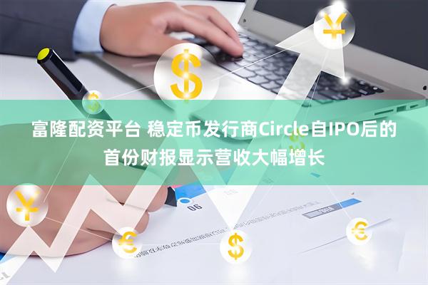 富隆配资平台 稳定币发行商Circle自IPO后的首份财报显示营收大幅增长