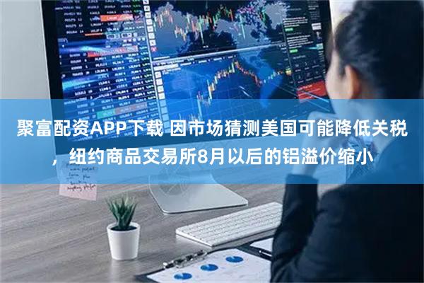 聚富配资APP下载 因市场猜测美国可能降低关税，纽约商品交易所8月以后的铝溢价缩小