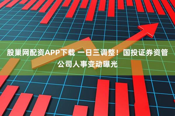 股巢网配资APP下载 一日三调整！国投证券资管公司人事变动曝光