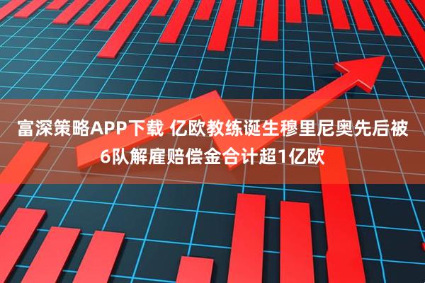 富深策略APP下载 亿欧教练诞生穆里尼奥先后被6队解雇赔偿金合计超1亿欧