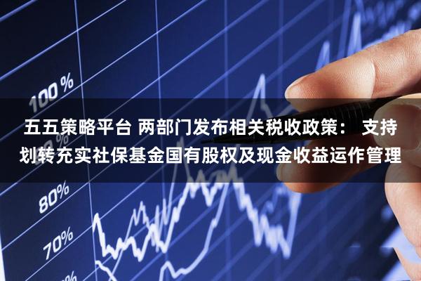 五五策略平台 两部门发布相关税收政策： 支持划转充实社保基金国有股权及现金收益运作管理
