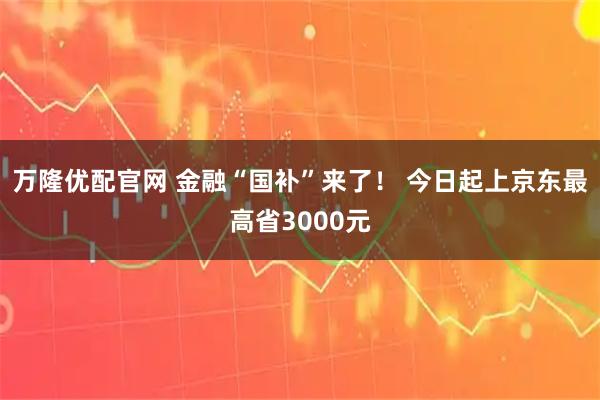 万隆优配官网 金融“国补”来了！ 今日起上京东最高省3000元