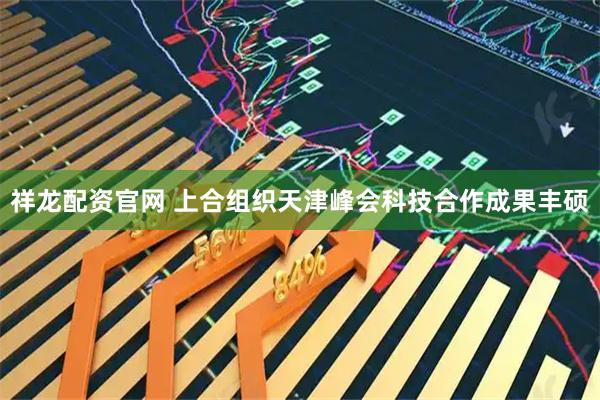 祥龙配资官网 上合组织天津峰会科技合作成果丰硕