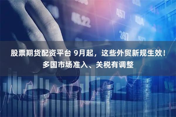 股票期货配资平台 9月起，这些外贸新规生效！多国市场准入、关税有调整