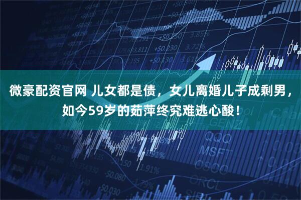 微豪配资官网 儿女都是债，女儿离婚儿子成剩男，如今59岁的茹萍终究难逃心酸！